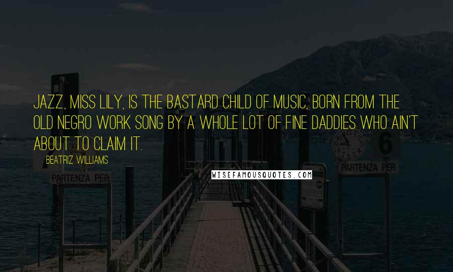 Beatriz Williams Quotes: Jazz, Miss Lily, is the bastard child of music, born from the old Negro work song by a whole lot of fine daddies who ain't about to claim it.