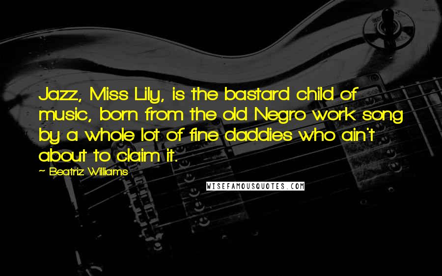 Beatriz Williams Quotes: Jazz, Miss Lily, is the bastard child of music, born from the old Negro work song by a whole lot of fine daddies who ain't about to claim it.