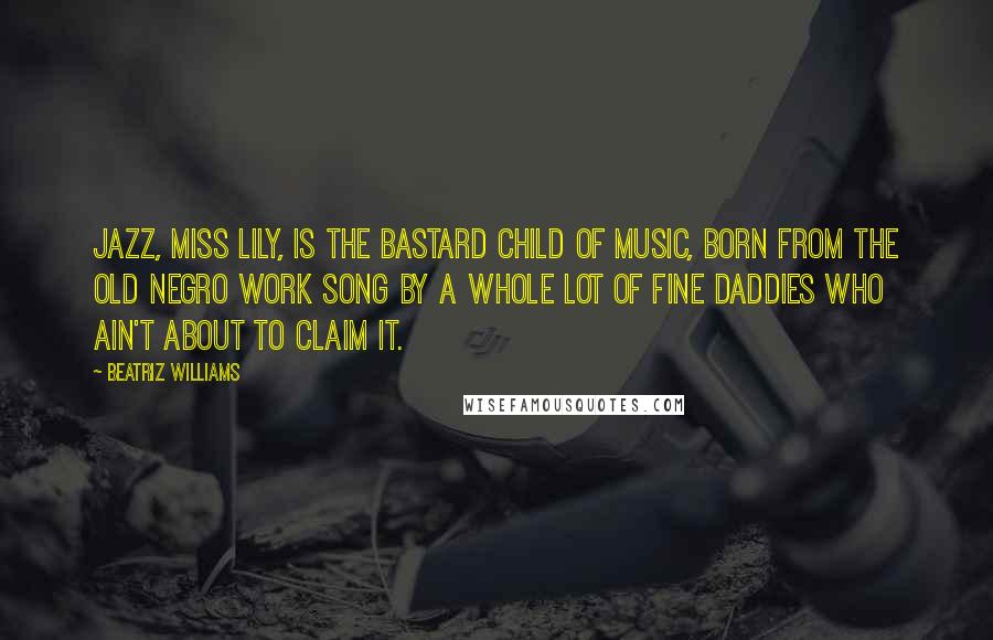 Beatriz Williams Quotes: Jazz, Miss Lily, is the bastard child of music, born from the old Negro work song by a whole lot of fine daddies who ain't about to claim it.