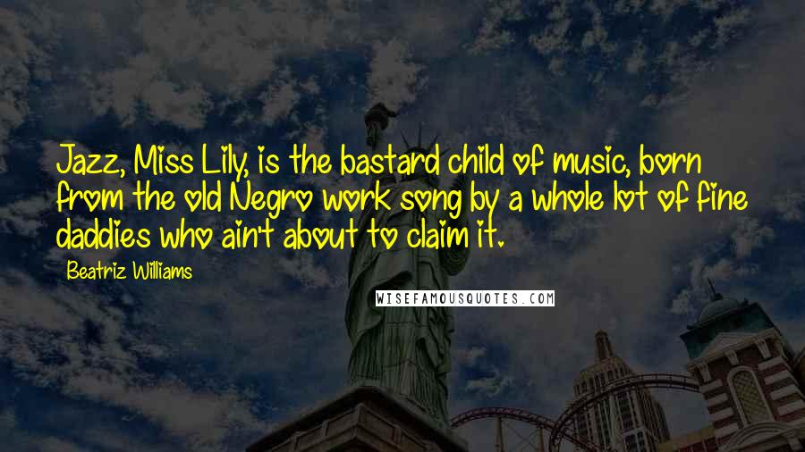 Beatriz Williams Quotes: Jazz, Miss Lily, is the bastard child of music, born from the old Negro work song by a whole lot of fine daddies who ain't about to claim it.