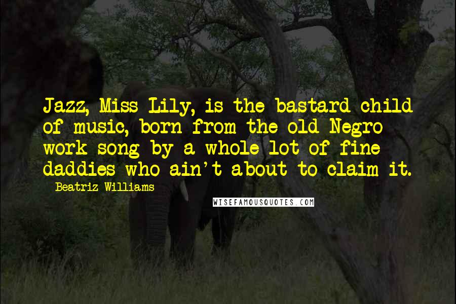 Beatriz Williams Quotes: Jazz, Miss Lily, is the bastard child of music, born from the old Negro work song by a whole lot of fine daddies who ain't about to claim it.