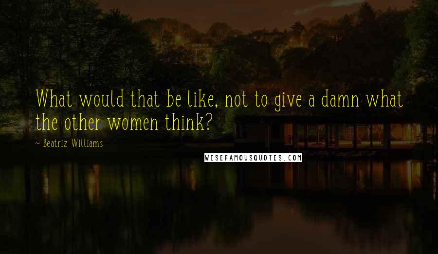 Beatriz Williams Quotes: What would that be like, not to give a damn what the other women think?