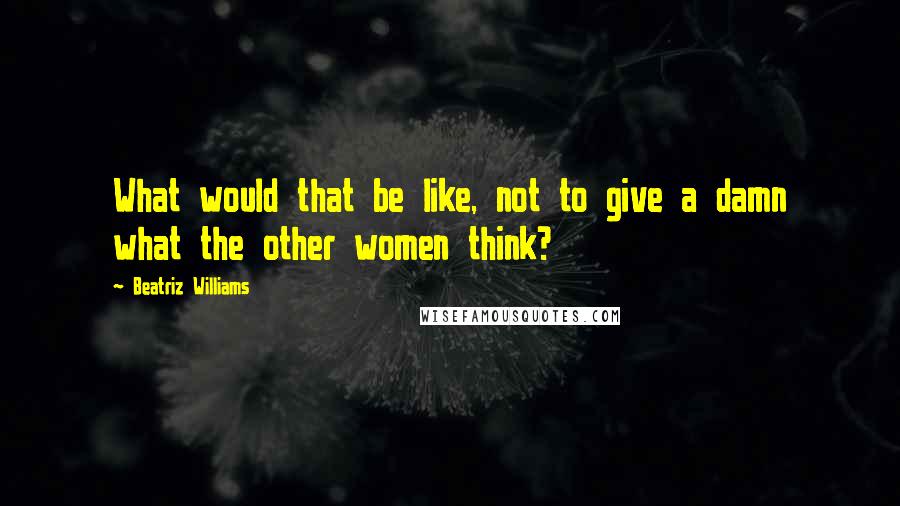 Beatriz Williams Quotes: What would that be like, not to give a damn what the other women think?