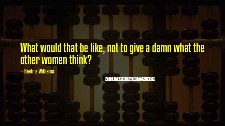 Beatriz Williams Quotes: What would that be like, not to give a damn what the other women think?