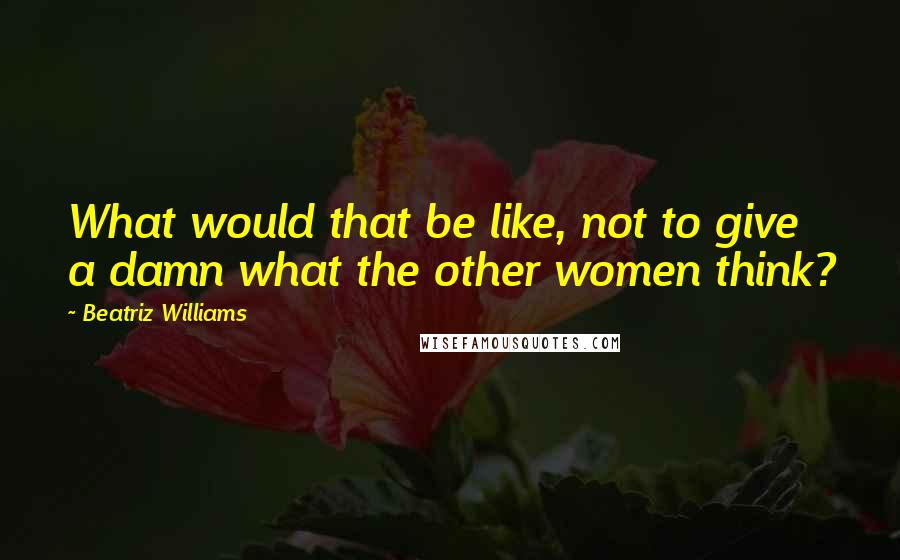 Beatriz Williams Quotes: What would that be like, not to give a damn what the other women think?