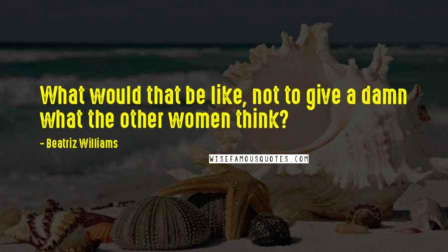 Beatriz Williams Quotes: What would that be like, not to give a damn what the other women think?