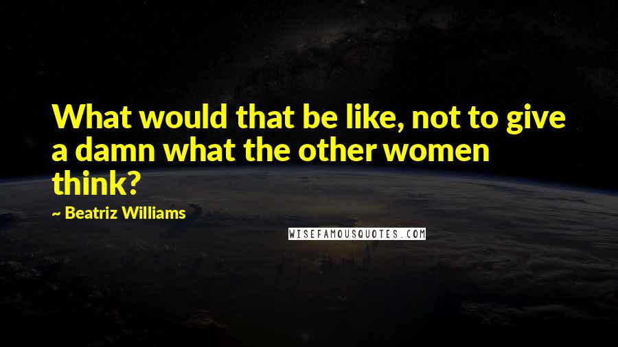 Beatriz Williams Quotes: What would that be like, not to give a damn what the other women think?
