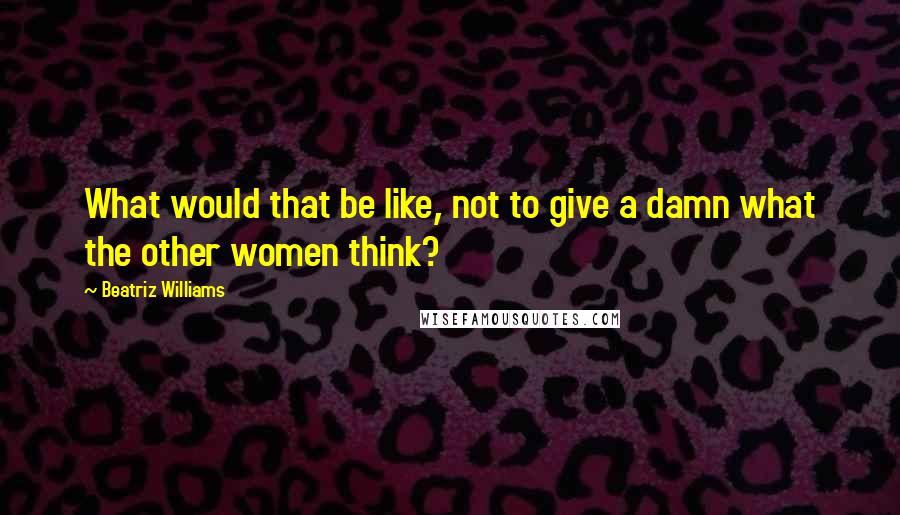 Beatriz Williams Quotes: What would that be like, not to give a damn what the other women think?