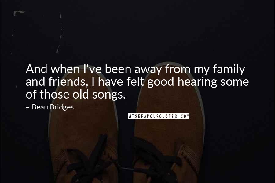 Beau Bridges Quotes: And when I've been away from my family and friends, I have felt good hearing some of those old songs.