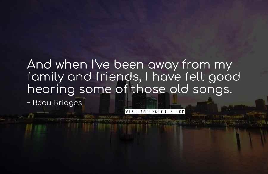 Beau Bridges Quotes: And when I've been away from my family and friends, I have felt good hearing some of those old songs.