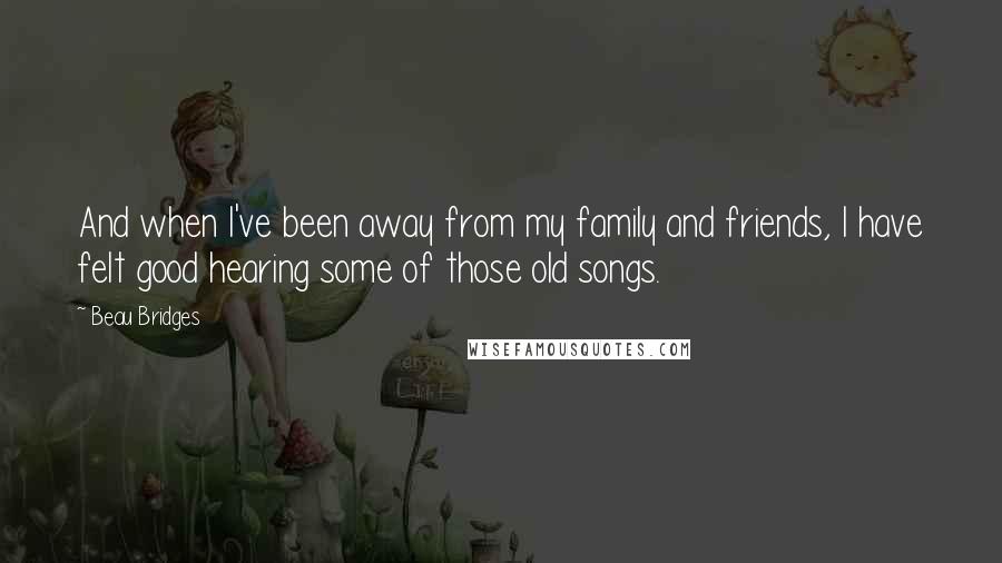 Beau Bridges Quotes: And when I've been away from my family and friends, I have felt good hearing some of those old songs.