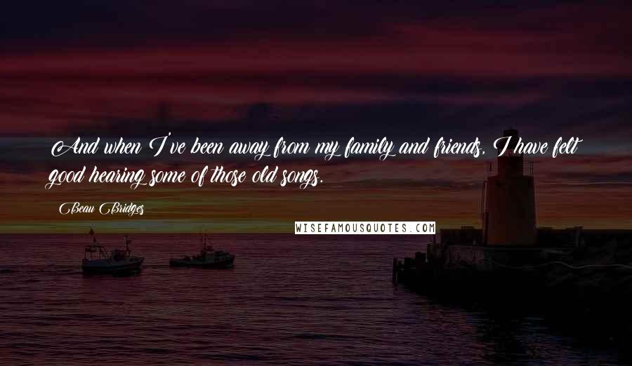 Beau Bridges Quotes: And when I've been away from my family and friends, I have felt good hearing some of those old songs.