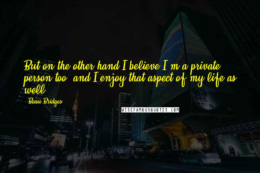 Beau Bridges Quotes: But on the other hand I believe I'm a private person too, and I enjoy that aspect of my life as well.