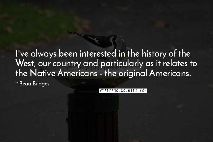 Beau Bridges Quotes: I've always been interested in the history of the West, our country and particularly as it relates to the Native Americans - the original Americans.