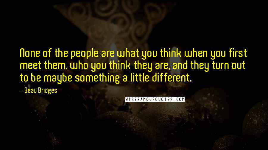 Beau Bridges Quotes: None of the people are what you think when you first meet them, who you think they are, and they turn out to be maybe something a little different.