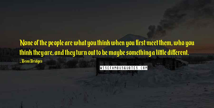 Beau Bridges Quotes: None of the people are what you think when you first meet them, who you think they are, and they turn out to be maybe something a little different.