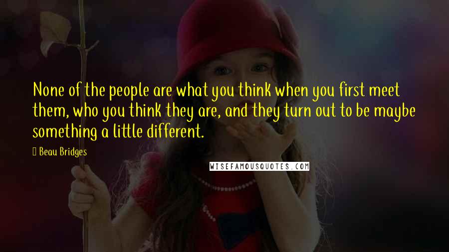 Beau Bridges Quotes: None of the people are what you think when you first meet them, who you think they are, and they turn out to be maybe something a little different.