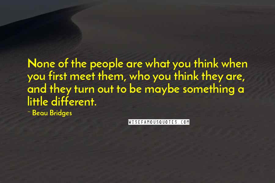 Beau Bridges Quotes: None of the people are what you think when you first meet them, who you think they are, and they turn out to be maybe something a little different.