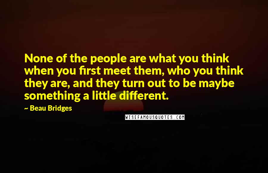 Beau Bridges Quotes: None of the people are what you think when you first meet them, who you think they are, and they turn out to be maybe something a little different.
