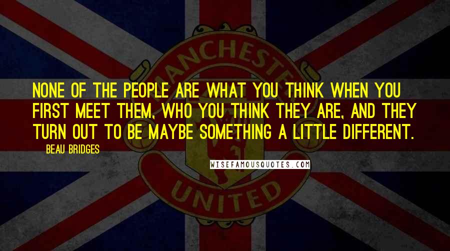 Beau Bridges Quotes: None of the people are what you think when you first meet them, who you think they are, and they turn out to be maybe something a little different.