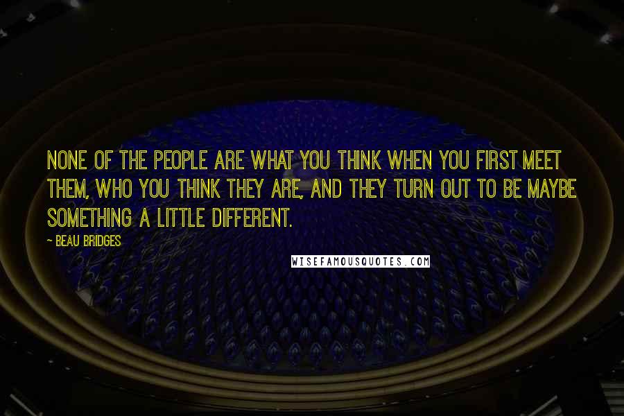 Beau Bridges Quotes: None of the people are what you think when you first meet them, who you think they are, and they turn out to be maybe something a little different.