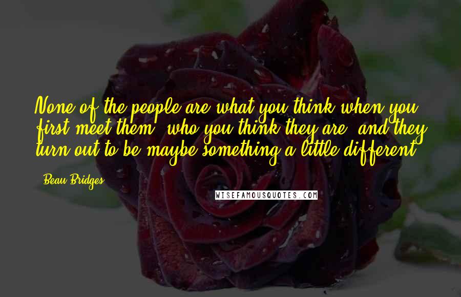 Beau Bridges Quotes: None of the people are what you think when you first meet them, who you think they are, and they turn out to be maybe something a little different.