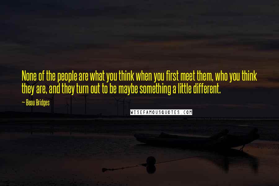 Beau Bridges Quotes: None of the people are what you think when you first meet them, who you think they are, and they turn out to be maybe something a little different.