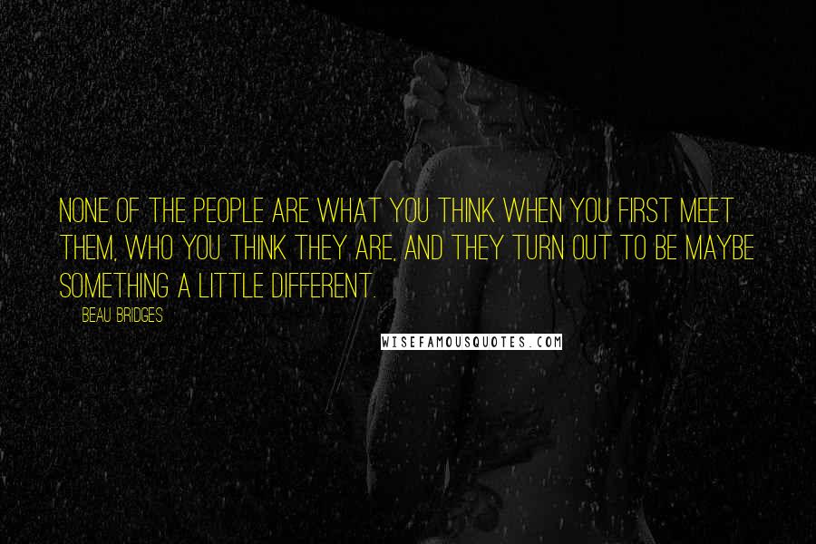 Beau Bridges Quotes: None of the people are what you think when you first meet them, who you think they are, and they turn out to be maybe something a little different.