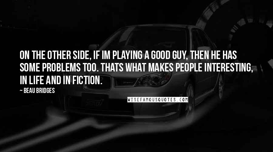 Beau Bridges Quotes: On the other side, if Im playing a good guy, then he has some problems too. Thats what makes people interesting, in life and in fiction.