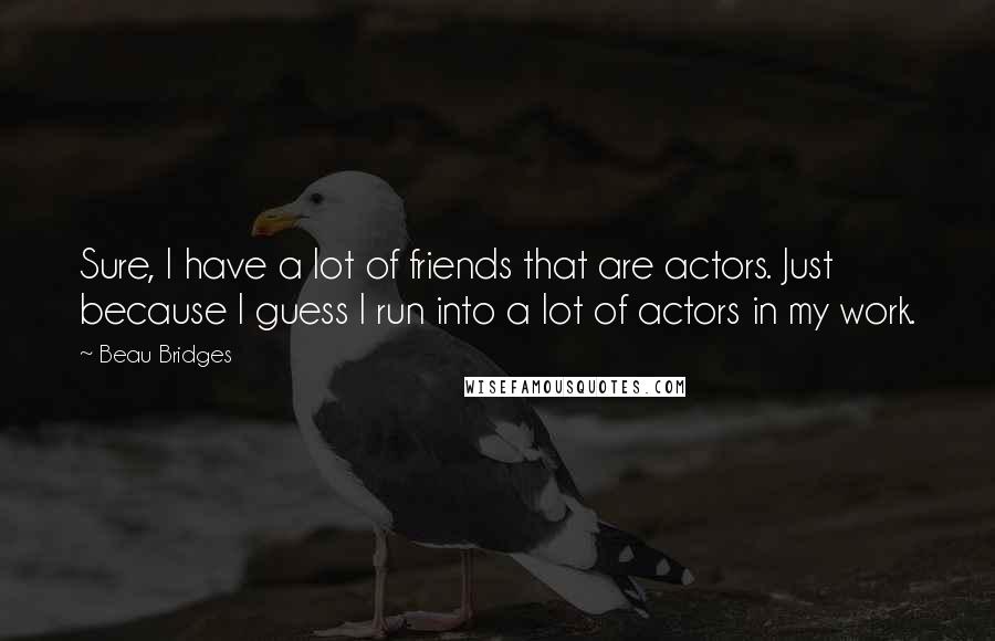 Beau Bridges Quotes: Sure, I have a lot of friends that are actors. Just because I guess I run into a lot of actors in my work.