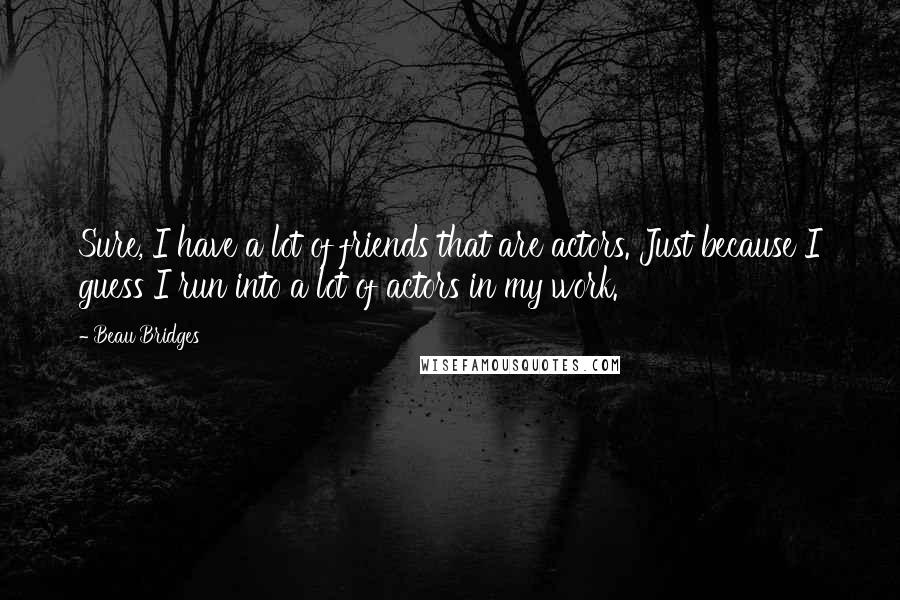 Beau Bridges Quotes: Sure, I have a lot of friends that are actors. Just because I guess I run into a lot of actors in my work.