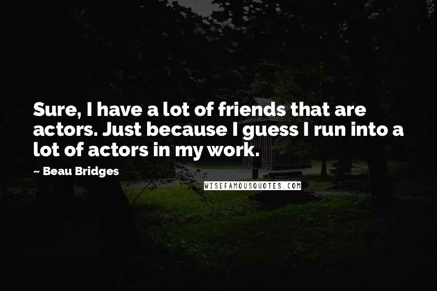 Beau Bridges Quotes: Sure, I have a lot of friends that are actors. Just because I guess I run into a lot of actors in my work.