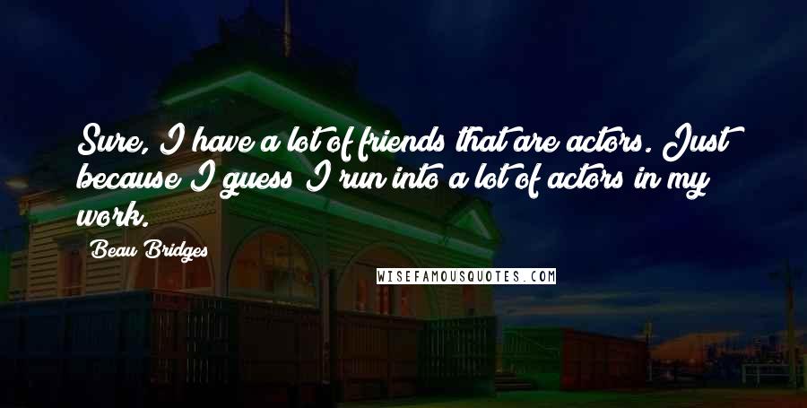 Beau Bridges Quotes: Sure, I have a lot of friends that are actors. Just because I guess I run into a lot of actors in my work.