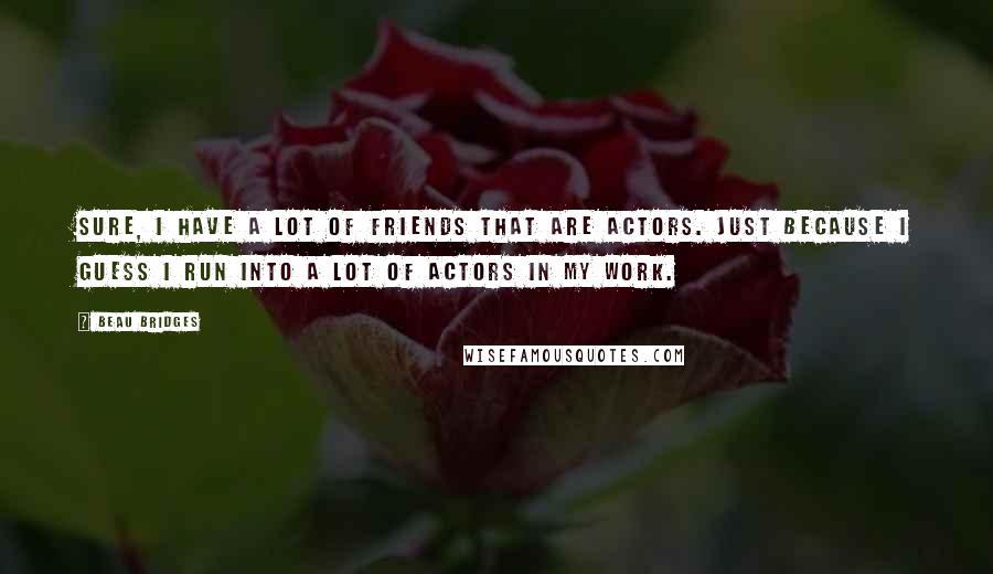 Beau Bridges Quotes: Sure, I have a lot of friends that are actors. Just because I guess I run into a lot of actors in my work.