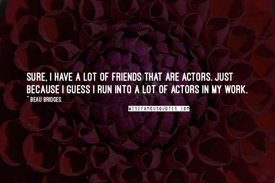 Beau Bridges Quotes: Sure, I have a lot of friends that are actors. Just because I guess I run into a lot of actors in my work.
