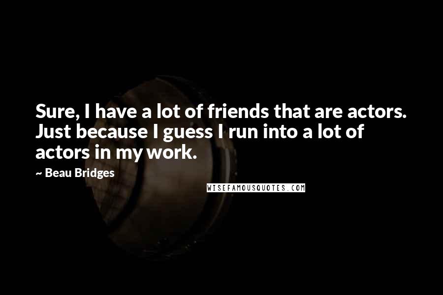 Beau Bridges Quotes: Sure, I have a lot of friends that are actors. Just because I guess I run into a lot of actors in my work.
