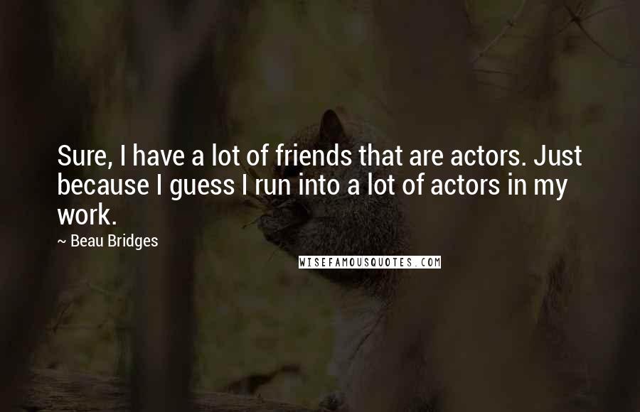 Beau Bridges Quotes: Sure, I have a lot of friends that are actors. Just because I guess I run into a lot of actors in my work.