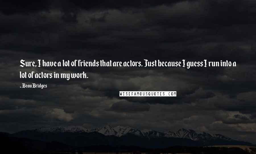 Beau Bridges Quotes: Sure, I have a lot of friends that are actors. Just because I guess I run into a lot of actors in my work.