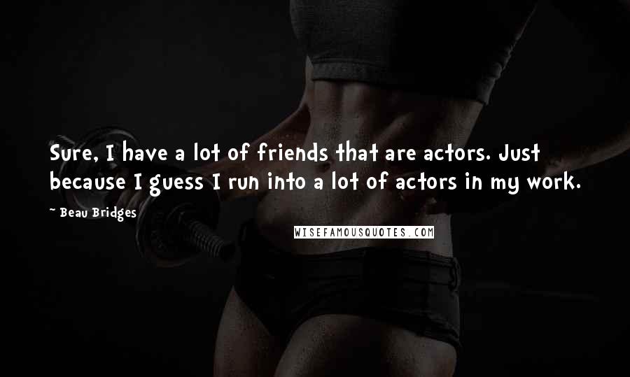 Beau Bridges Quotes: Sure, I have a lot of friends that are actors. Just because I guess I run into a lot of actors in my work.