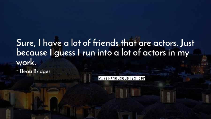 Beau Bridges Quotes: Sure, I have a lot of friends that are actors. Just because I guess I run into a lot of actors in my work.
