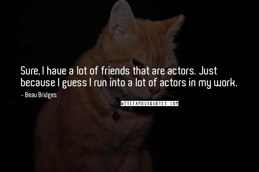 Beau Bridges Quotes: Sure, I have a lot of friends that are actors. Just because I guess I run into a lot of actors in my work.