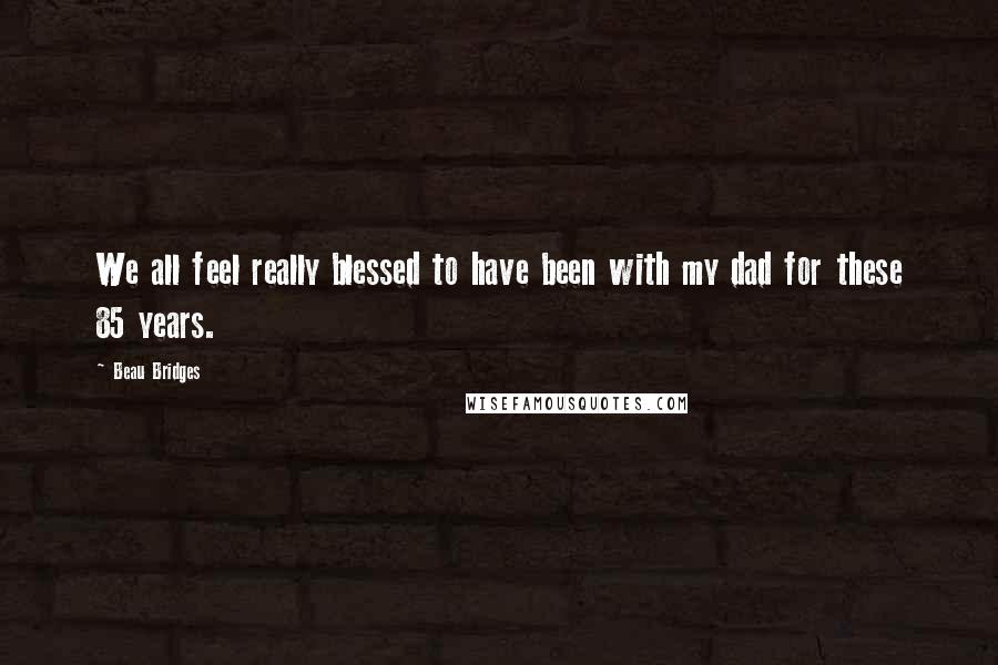 Beau Bridges Quotes: We all feel really blessed to have been with my dad for these 85 years.