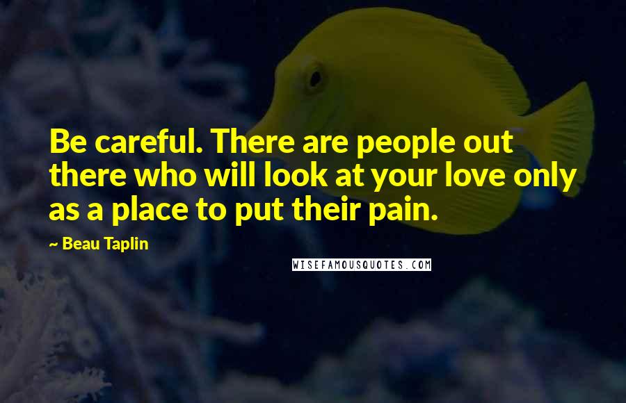 Beau Taplin Quotes: Be careful. There are people out there who will look at your love only as a place to put their pain.