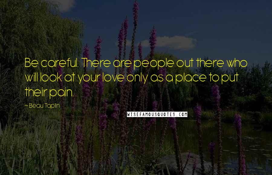Beau Taplin Quotes: Be careful. There are people out there who will look at your love only as a place to put their pain.