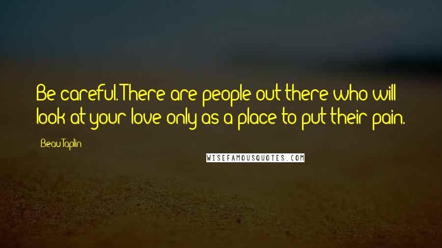 Beau Taplin Quotes: Be careful. There are people out there who will look at your love only as a place to put their pain.