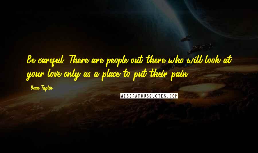 Beau Taplin Quotes: Be careful. There are people out there who will look at your love only as a place to put their pain.