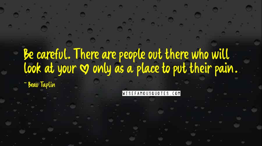 Beau Taplin Quotes: Be careful. There are people out there who will look at your love only as a place to put their pain.