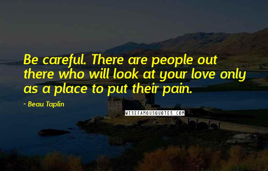Beau Taplin Quotes: Be careful. There are people out there who will look at your love only as a place to put their pain.