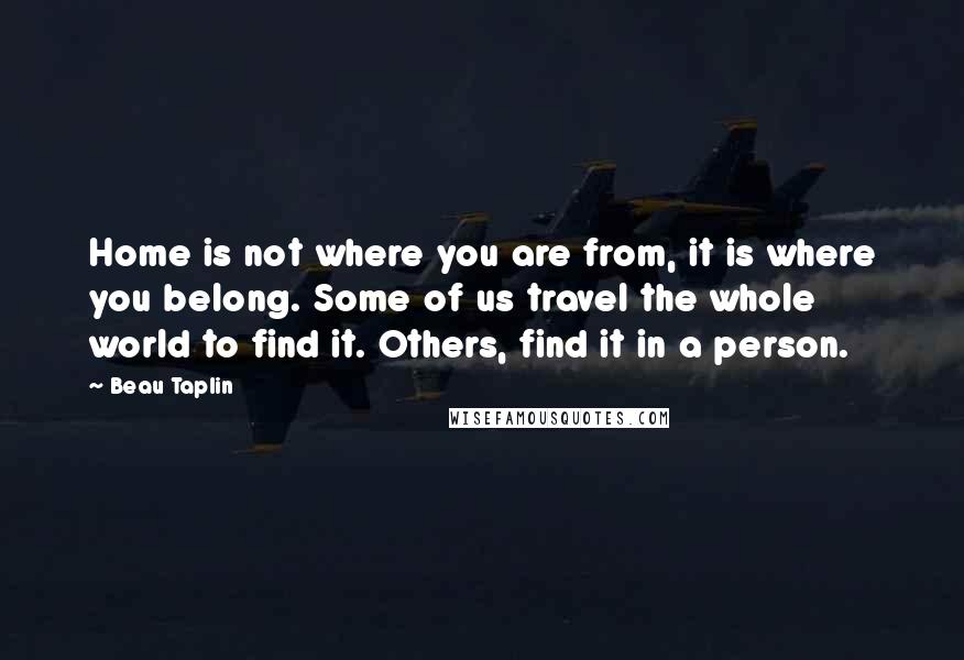 Beau Taplin Quotes: Home is not where you are from, it is where you belong. Some of us travel the whole world to find it. Others, find it in a person.