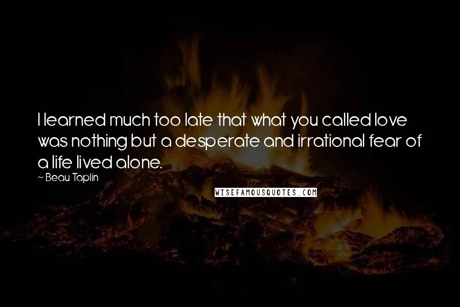 Beau Taplin Quotes: I learned much too late that what you called love was nothing but a desperate and irrational fear of a life lived alone.